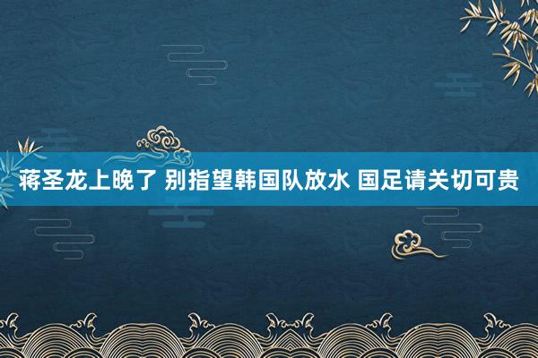 蒋圣龙上晚了 别指望韩国队放水 国足请关切可贵