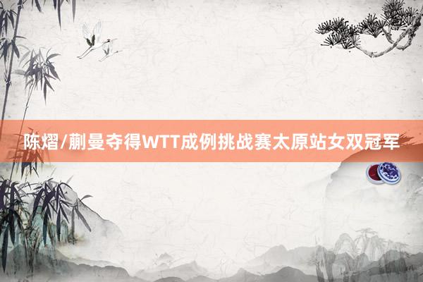 陈熠/蒯曼夺得WTT成例挑战赛太原站女双冠军