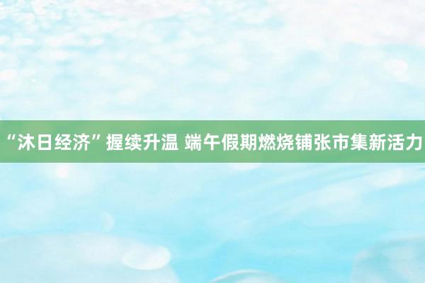 “沐日经济”握续升温 端午假期燃烧铺张市集新活力