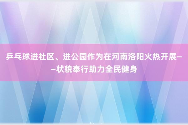 乒乓球进社区、进公园作为在河南洛阳火热开展——状貌奉行助力全民健身