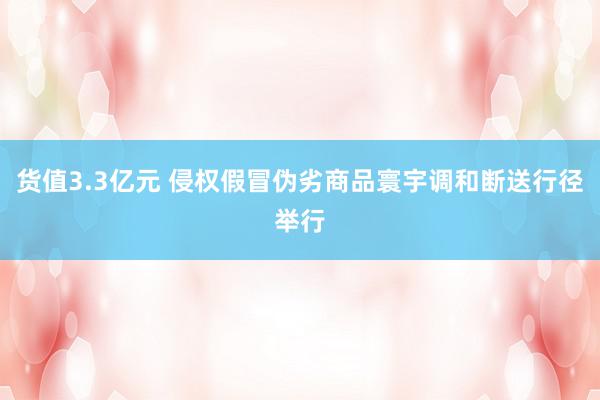 货值3.3亿元 侵权假冒伪劣商品寰宇调和断送行径举行