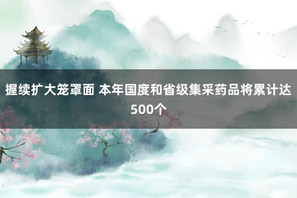 握续扩大笼罩面 本年国度和省级集采药品将累计达500个