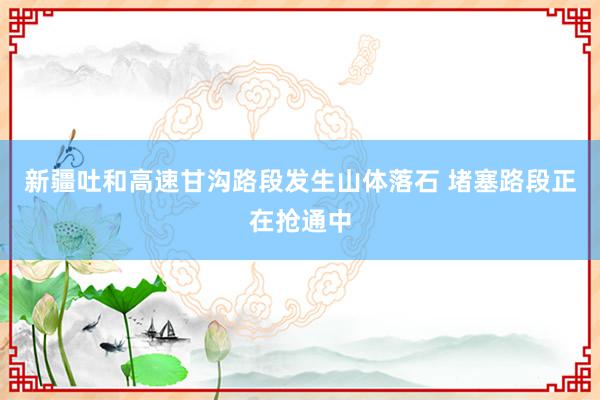 新疆吐和高速甘沟路段发生山体落石 堵塞路段正在抢通中