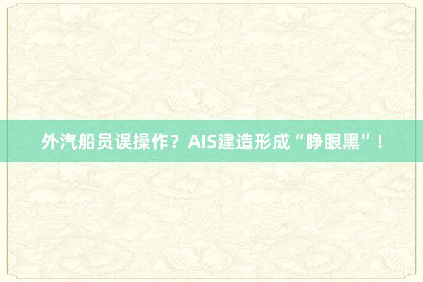 外汽船员误操作？AIS建造形成“睁眼黑”！