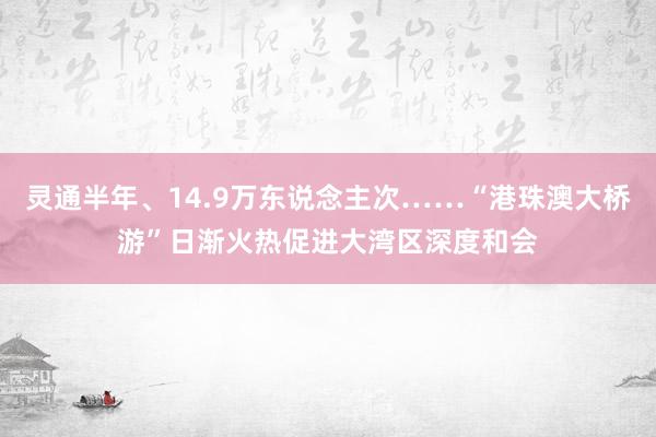 灵通半年、14.9万东说念主次……“港珠澳大桥游”日渐火热促进大湾区深度和会