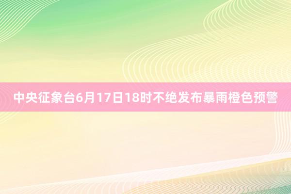 中央征象台6月17日18时不绝发布暴雨橙色预警