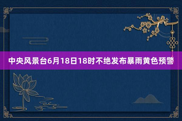 中央风景台6月18日18时不绝发布暴雨黄色预警