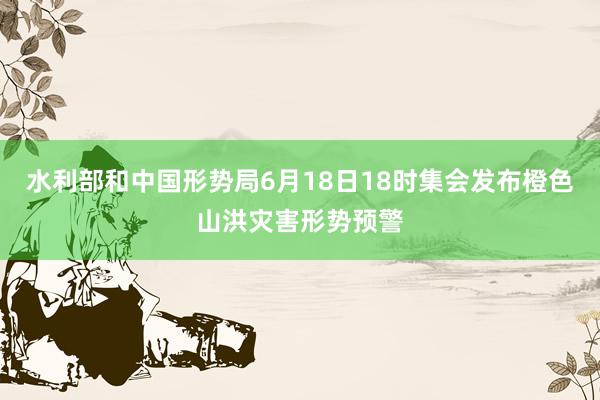 水利部和中国形势局6月18日18时集会发布橙色山洪灾害形势预警