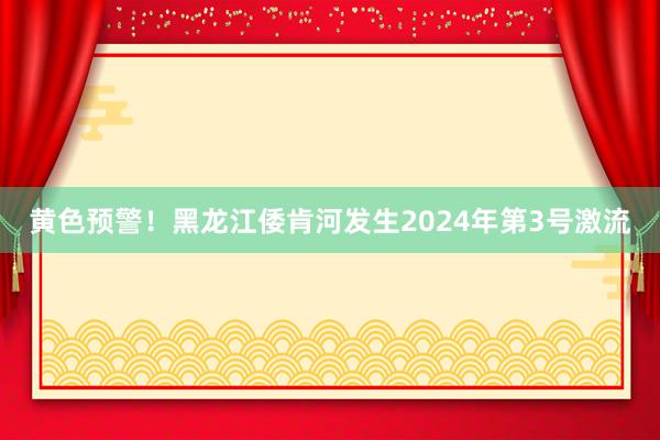 黄色预警！黑龙江倭肯河发生2024年第3号激流