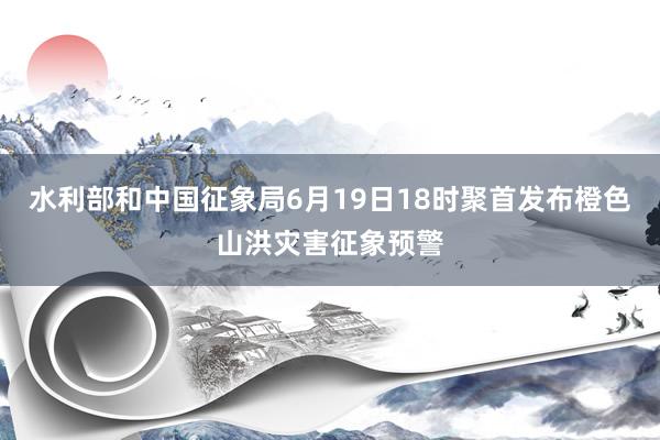 水利部和中国征象局6月19日18时聚首发布橙色山洪灾害征象预警