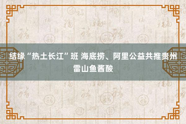 结缘“热土长江”班 海底捞、阿里公益共推贵州雷山鱼酱酸