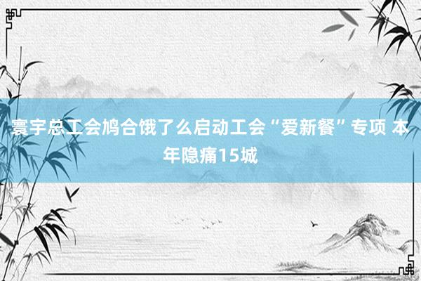 寰宇总工会鸠合饿了么启动工会“爱新餐”专项 本年隐痛15城