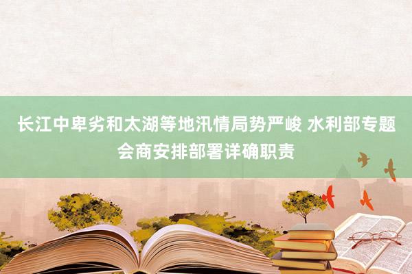 长江中卑劣和太湖等地汛情局势严峻 水利部专题会商安排部署详确职责