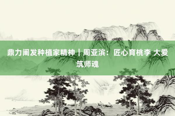 鼎力阐发种植家精神｜周亚滨：匠心育桃李 大爱筑师魂