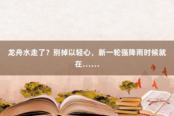 龙舟水走了？别掉以轻心，新一轮强降雨时候就在……