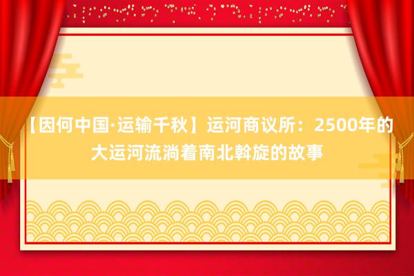 【因何中国·运输千秋】运河商议所：2500年的大运河流淌着南北斡旋的故事