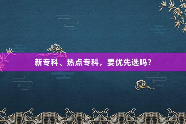 新专科、热点专科，要优先选吗？