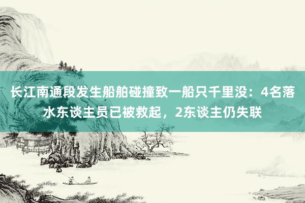 长江南通段发生船舶碰撞致一船只千里没：4名落水东谈主员已被救起，2东谈主仍失联