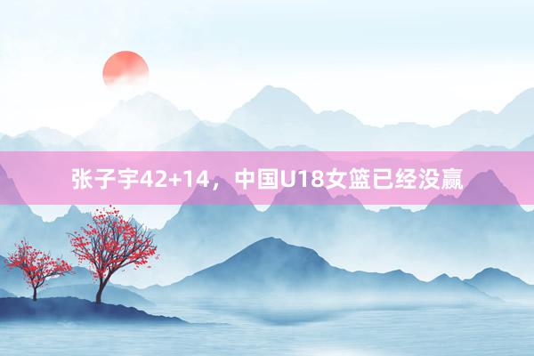 张子宇42+14，中国U18女篮已经没赢