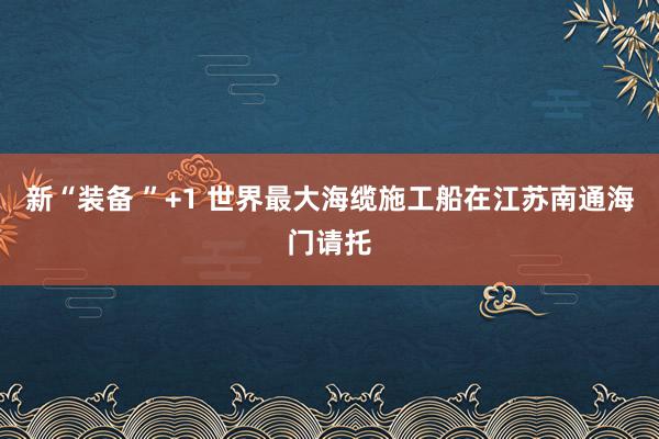 新“装备 ”+1 世界最大海缆施工船在江苏南通海门请托