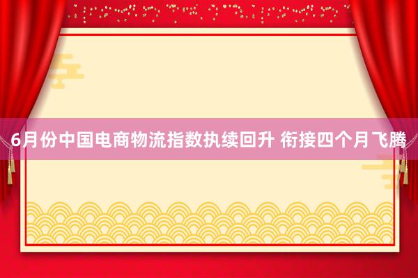 6月份中国电商物流指数执续回升 衔接四个月飞腾