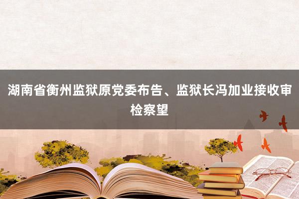 湖南省衡州监狱原党委布告、监狱长冯加业接收审检察望