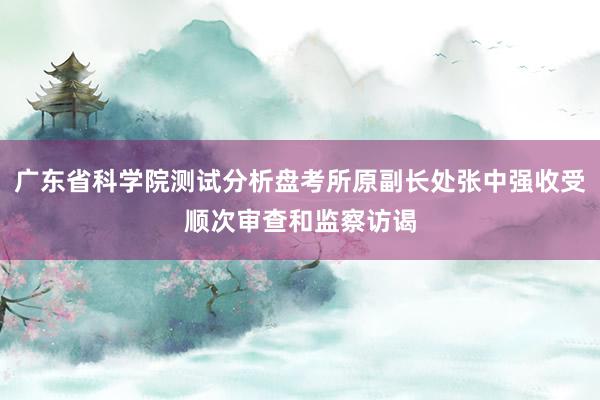 广东省科学院测试分析盘考所原副长处张中强收受顺次审查和监察访谒