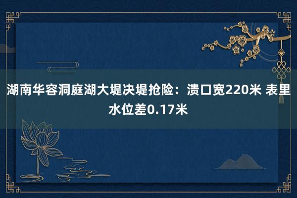 湖南华容洞庭湖大堤决堤抢险：溃口宽220米 表里水位差0.17米