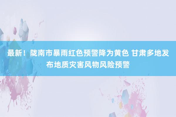 最新！陇南市暴雨红色预警降为黄色 甘肃多地发布地质灾害风物风险预警