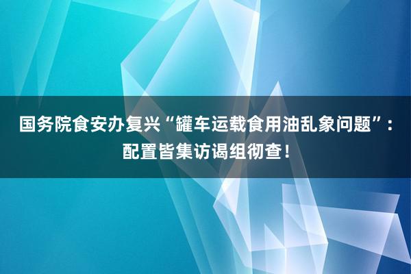 国务院食安办复兴“罐车运载食用油乱象问题”：配置皆集访谒组彻查！