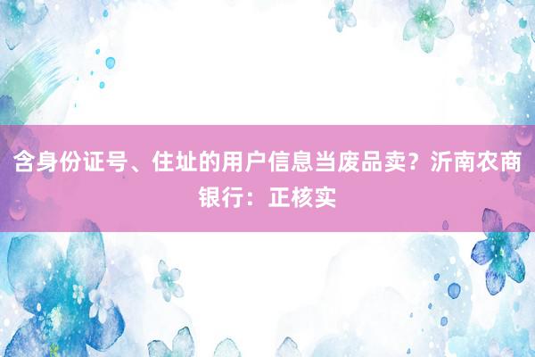 含身份证号、住址的用户信息当废品卖？沂南农商银行：正核实