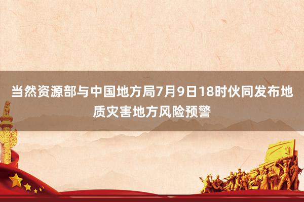 当然资源部与中国地方局7月9日18时伙同发布地质灾害地方风险预警