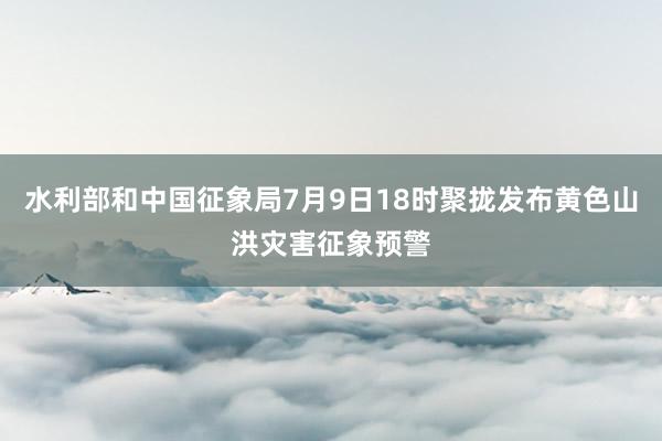 水利部和中国征象局7月9日18时聚拢发布黄色山洪灾害征象预警