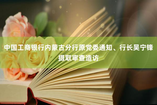 中国工商银行内蒙古分行原党委通知、行长吴宁锋摄取审查造访