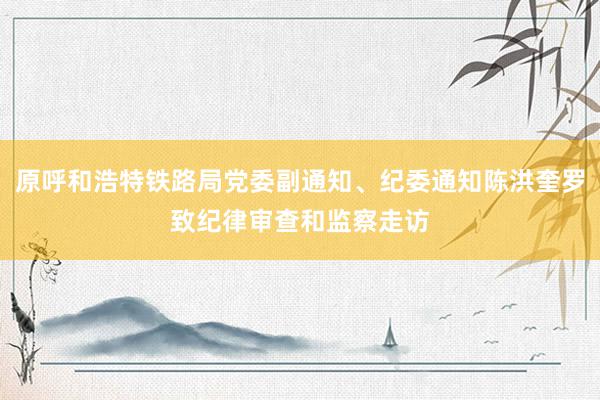 原呼和浩特铁路局党委副通知、纪委通知陈洪奎罗致纪律审查和监察走访