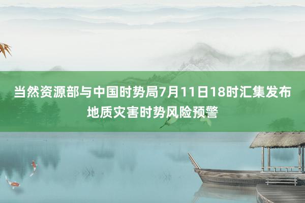 当然资源部与中国时势局7月11日18时汇集发布地质灾害时势风险预警