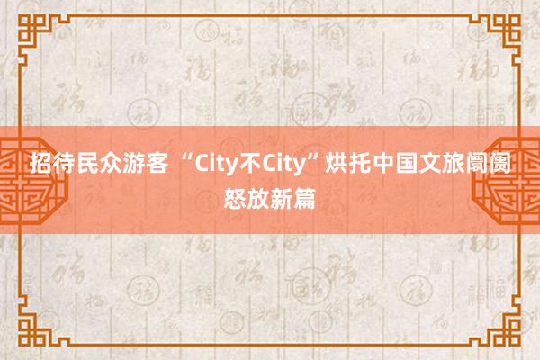 招待民众游客 “City不City”烘托中国文旅阛阓怒放新篇