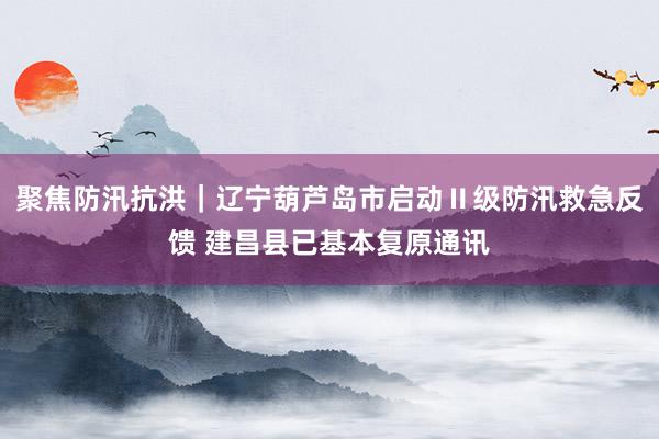 聚焦防汛抗洪｜辽宁葫芦岛市启动Ⅱ级防汛救急反馈 建昌县已基本复原通讯