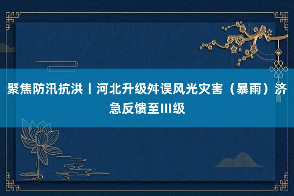 聚焦防汛抗洪丨河北升级舛误风光灾害（暴雨）济急反馈至Ⅲ级