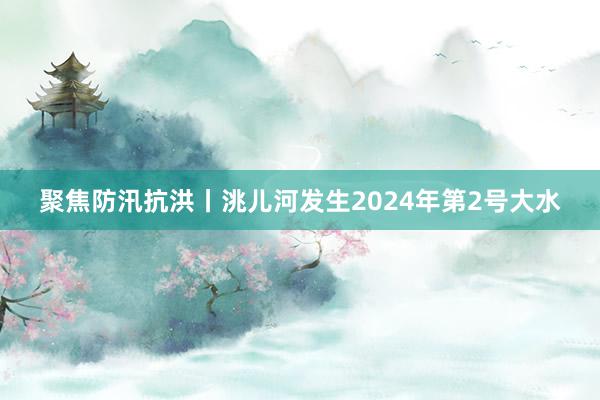 聚焦防汛抗洪丨洮儿河发生2024年第2号大水