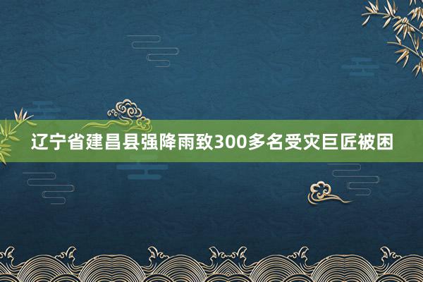 辽宁省建昌县强降雨致300多名受灾巨匠被困