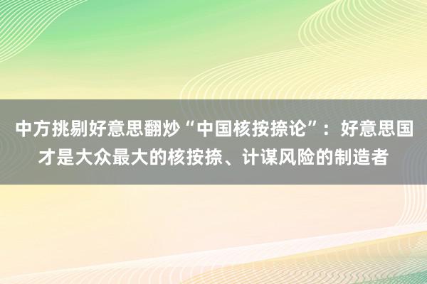 中方挑剔好意思翻炒“中国核按捺论”：好意思国才是大众最大的核按捺、计谋风险的制造者