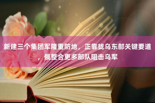 新建三个集团军隆重防地，正靠拢乌东部关键要道，俄整合更多部队阻击乌军