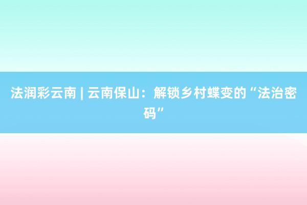 法润彩云南 | 云南保山：解锁乡村蝶变的“法治密码”