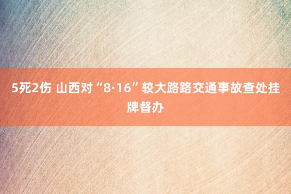 5死2伤 山西对“8·16”较大路路交通事故查处挂牌督办