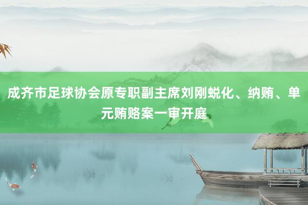 成齐市足球协会原专职副主席刘刚蜕化、纳贿、单元贿赂案一审开庭