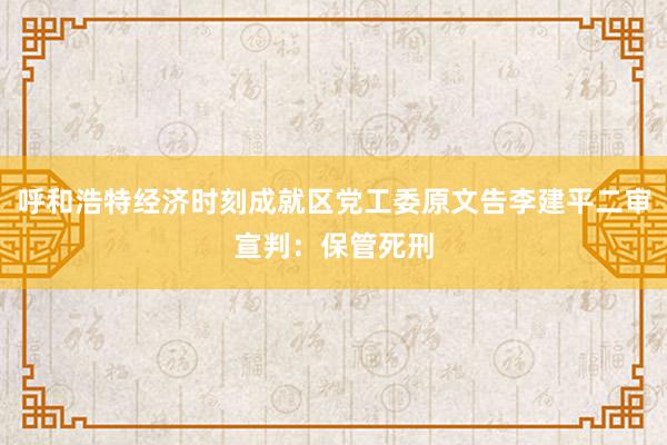 呼和浩特经济时刻成就区党工委原文告李建平二审宣判：保管死刑