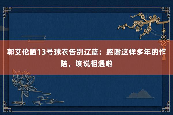 郭艾伦晒13号球衣告别辽篮：感谢这样多年的作陪，该说相遇啦