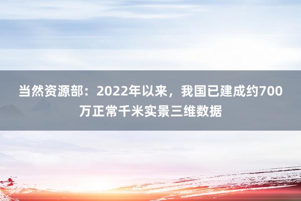 当然资源部：2022年以来，我国已建成约700万正常千米实景三维数据