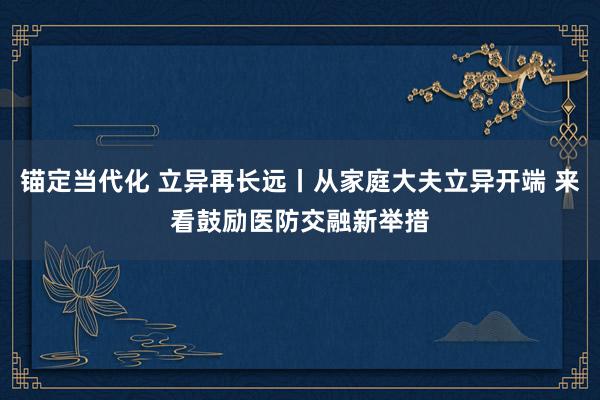 锚定当代化 立异再长远丨从家庭大夫立异开端 来看鼓励医防交融新举措